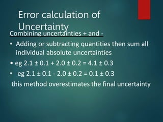 Combining uncertainties + and -
• Adding or subtracting quantities then sum all
individual absolute uncertainties
• eg 2.1 ± 0.1 + 2.0 ± 0.2 = 4.1 ± 0.3
• eg 2.1 ± 0.1 - 2.0 ± 0.2 = 0.1 ± 0.3
this method overestimates the final uncertainty
Error calculation of
Uncertainty
 