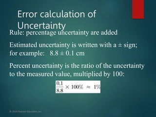 Rule: percentage uncertainty are added
Estimated uncertainty is written with a ± sign;
for example: 8.8 ± 0.1 cm
Percent uncertainty is the ratio of the uncertainty
to the measured value, multiplied by 100:
© 2014 Pearson Education,Inc.
Error calculation of
Uncertainty
 