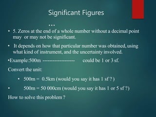 • 5. Zeros at the end of a whole number without a decimal point
may or may not be significant.
• It depends on how that particular number was obtained,using
what kind of instrument, and the uncertaintyinvolved.
•Example:500m ------------------- could be 1 or 3sf.
Convert the unit:
• 500m = 0.5km (would you say it has 1 sf ? )
• 500m = 50 000cm (would you say it has 1 or 5 sf ?)
How to solve this problem ?
Significant Figures
…
 