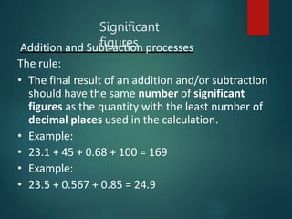 Addition and Subtraction processes
The rule:
• The final result of an addition and/or subtraction
should have the same number of significant
figures as the quantity with the least number of
decimal places used in the calculation.
• Example:
• 23.1 + 45 + 0.68 + 100 = 169
• Example:
• 23.5 + 0.567 + 0.85 = 24.9
Significant
figures
 