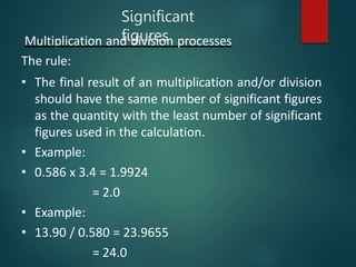 Multiplication and division processes
The rule:
• The final result of an multiplication and/or division
should have the same number of significant figures
as the quantity with the least number of significant
figures used in the calculation.
• Example:
• 0.586 x 3.4 = 1.9924
= 2.0
• Example:
• 13.90 / 0.580 = 23.9655
= 24.0
Significant
figures
 