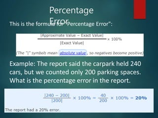 Percentage
Error
This is the formula for "Percentage Error":
Example: The report said the carpark held 240
cars, but we counted only 200 parking spaces.
What is the percentage error in the report.
 
