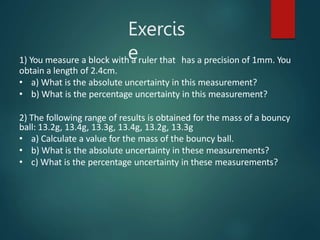 Exercis
e
1) You measure a block with a ruler that has a precision of 1mm. You
obtain a length of 2.4cm.
• a) What is the absolute uncertainty in this measurement?
• b) What is the percentage uncertainty in this measurement?
2) The following range of results is obtained for the mass of a bouncy
ball: 13.2g, 13.4g, 13.3g, 13.4g, 13.2g, 13.3g
• a) Calculate a value for the mass of the bouncy ball.
• b) What is the absolute uncertainty in these measurements?
• c) What is the percentage uncertainty in these measurements?
 