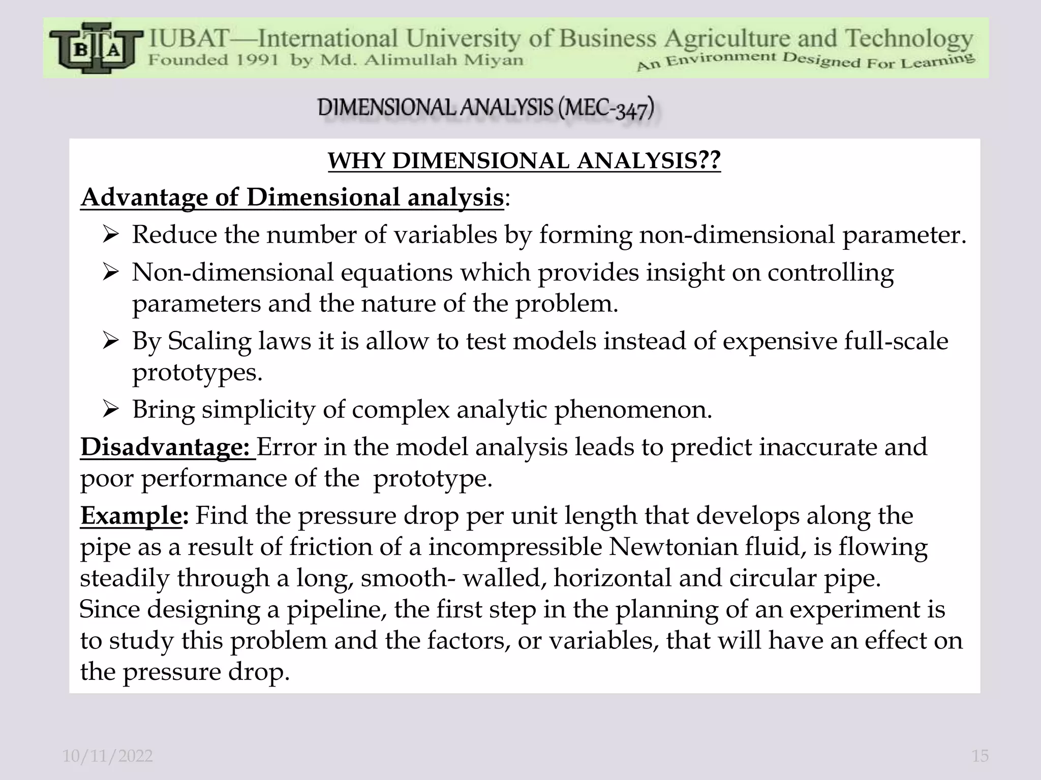 WHY DIMENSIONAL ANALYSIS??
Advantage of Dimensional analysis:
 Reduce the number of variables by forming non-dimensional parameter.
 Non‐dimensional equations which provides insight on controlling
parameters and the nature of the problem.
 By Scaling laws it is allow to test models instead of expensive full‐scale
prototypes.
 Bring simplicity of complex analytic phenomenon.
Disadvantage: Error in the model analysis leads to predict inaccurate and
poor performance of the prototype.
Example: Find the pressure drop per unit length that develops along the
pipe as a result of friction of a incompressible Newtonian fluid, is flowing
steadily through a long, smooth- walled, horizontal and circular pipe.
Since designing a pipeline, the first step in the planning of an experiment is
to study this problem and the factors, or variables, that will have an effect on
the pressure drop.
10/11/2022 15
 