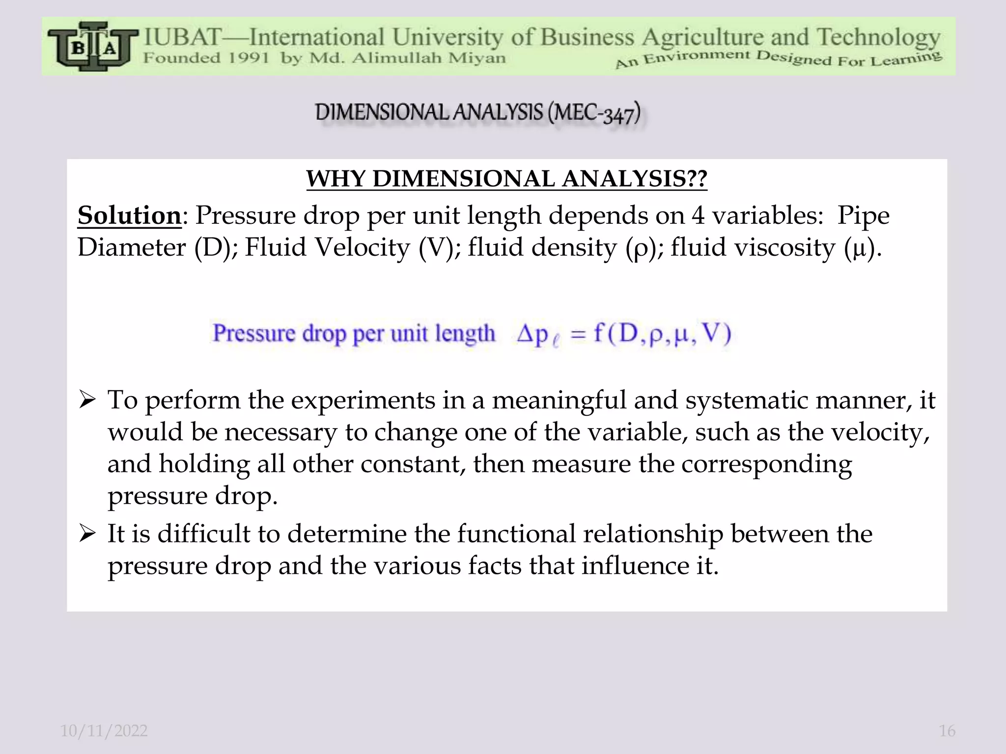 WHY DIMENSIONAL ANALYSIS??
Solution: Pressure drop per unit length depends on 4 variables: Pipe
Diameter (D); Fluid Velocity (V); fluid density (ρ); fluid viscosity (µ).
 To perform the experiments in a meaningful and systematic manner, it
would be necessary to change one of the variable, such as the velocity,
and holding all other constant, then measure the corresponding
pressure drop.
 It is difficult to determine the functional relationship between the
pressure drop and the various facts that influence it.
10/11/2022 16
 