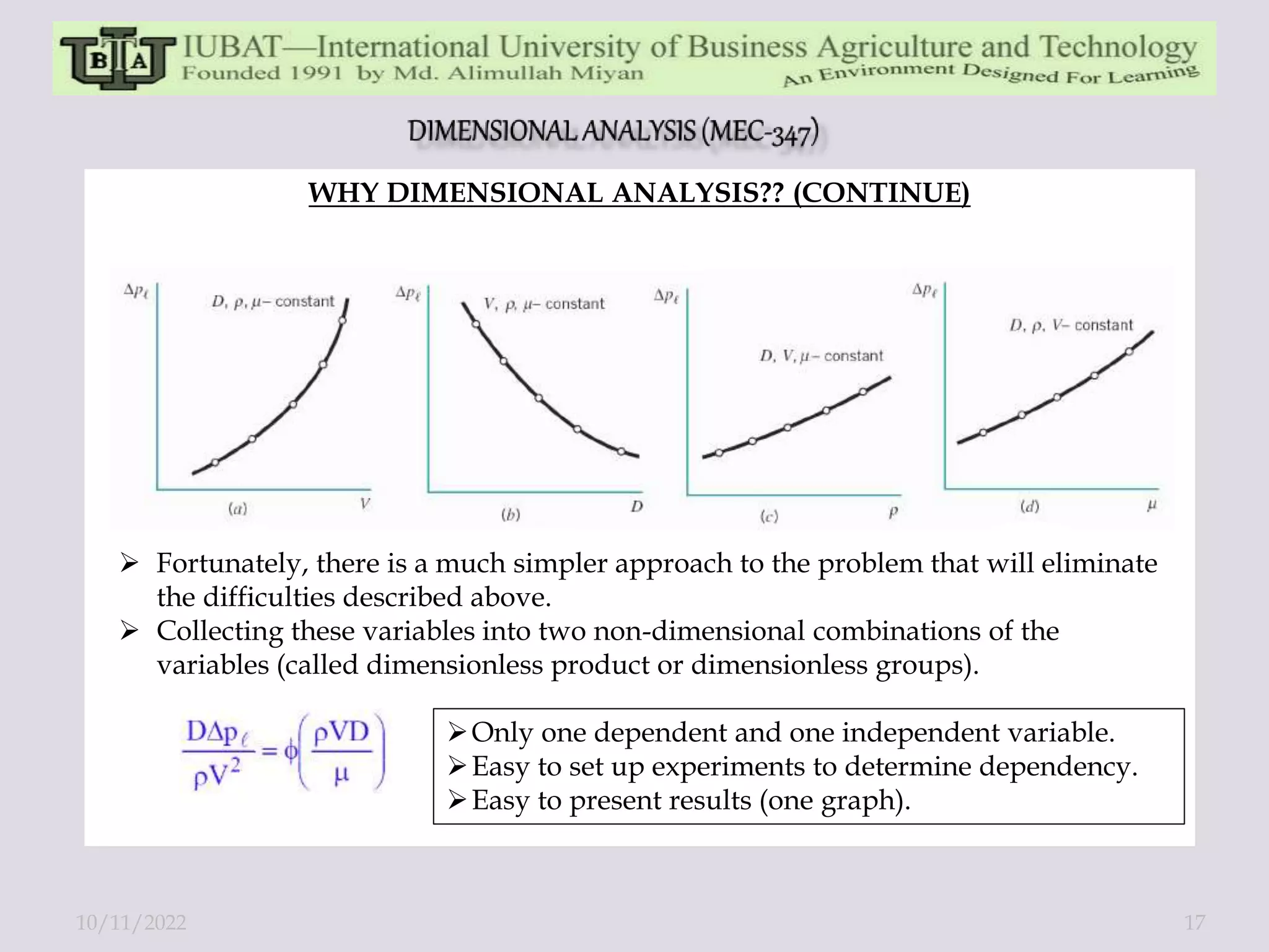 WHY DIMENSIONAL ANALYSIS?? (CONTINUE)
 Fortunately, there is a much simpler approach to the problem that will eliminate
the difficulties described above.
 Collecting these variables into two non-dimensional combinations of the
variables (called dimensionless product or dimensionless groups).
Only one dependent and one independent variable.
Easy to set up experiments to determine dependency.
Easy to present results (one graph).
10/11/2022 17
 
