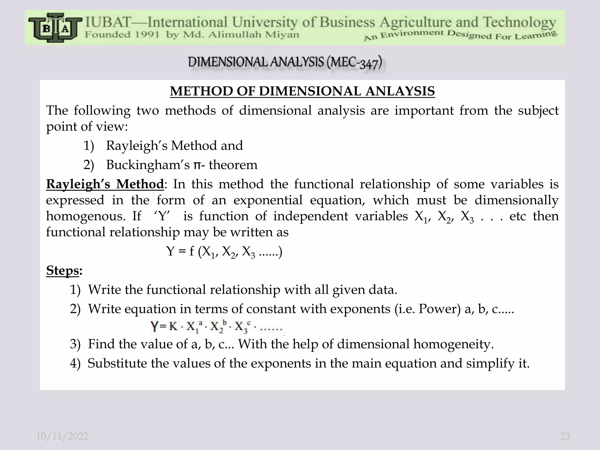 METHOD OF DIMENSIONAL ANLAYSIS
The following two methods of dimensional analysis are important from the subject
point of view:
1) Rayleigh’s Method and
2) Buckingham’s - theorem
Rayleigh’s Method: In this method the functional relationship of some variables is
expressed in the form of an exponential equation, which must be dimensionally
homogenous. If ‘Y’ is function of independent variables X1, X2, X3 . . . etc then
functional relationship may be written as
Y = f (X1, X2, X3 ......)
Steps:
1) Write the functional relationship with all given data.
2) Write equation in terms of constant with exponents (i.e. Power) a, b, c.....
3) Find the value of a, b, c... With the help of dimensional homogeneity.
4) Substitute the values of the exponents in the main equation and simplify it.
10/11/2022 23
 