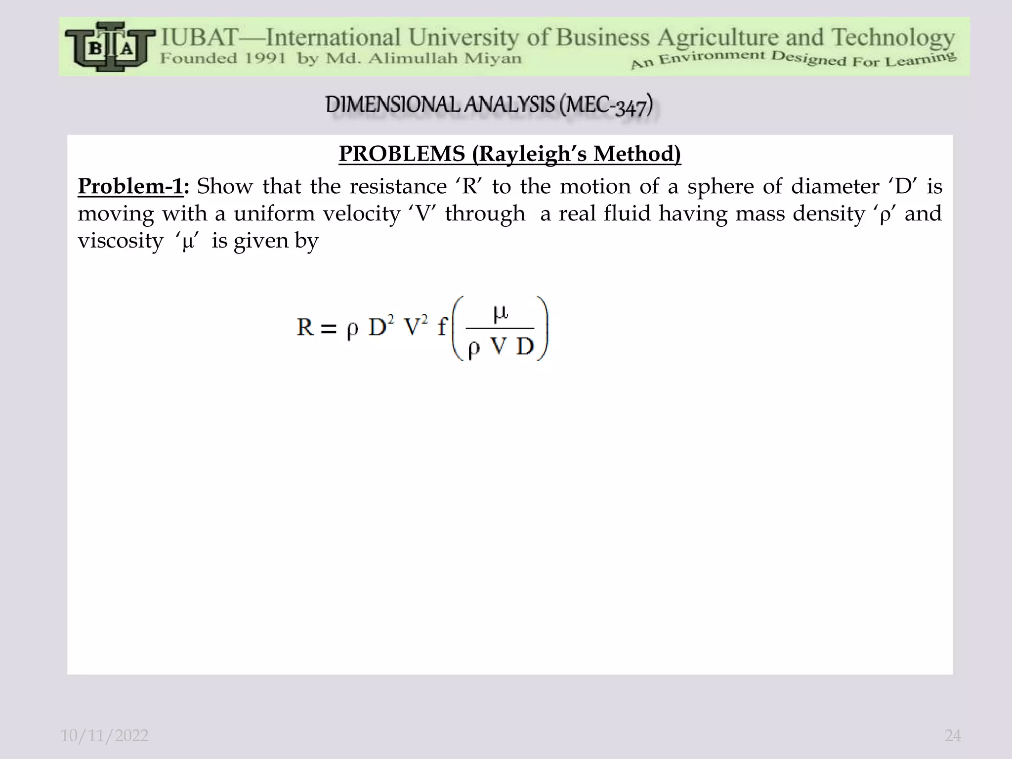PROBLEMS (Rayleigh’s Method)
Problem-1: Show that the resistance ‘R’ to the motion of a sphere of diameter ‘D’ is
moving with a uniform velocity ‘V’ through a real fluid having mass density ‘ρ’ and
viscosity ‘μ’ is given by
10/11/2022 24
 