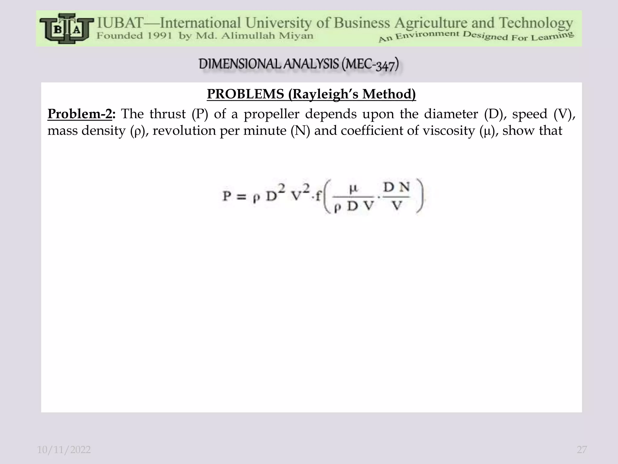 PROBLEMS (Rayleigh’s Method)
Problem-2: The thrust (P) of a propeller depends upon the diameter (D), speed (V),
mass density (ρ), revolution per minute (N) and coefficient of viscosity (μ), show that
10/11/2022 27
 