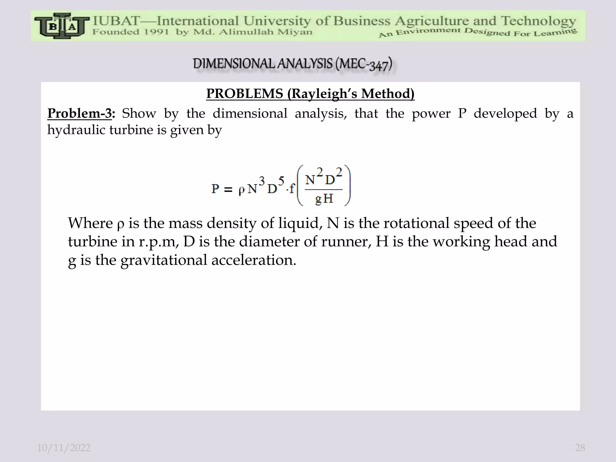 PROBLEMS (Rayleigh’s Method)
Problem-3: Show by the dimensional analysis, that the power P developed by a
hydraulic turbine is given by
Where ρ is the mass density of liquid, N is the rotational speed of the
turbine in r.p.m, D is the diameter of runner, H is the working head and
g is the gravitational acceleration.
10/11/2022 28
 