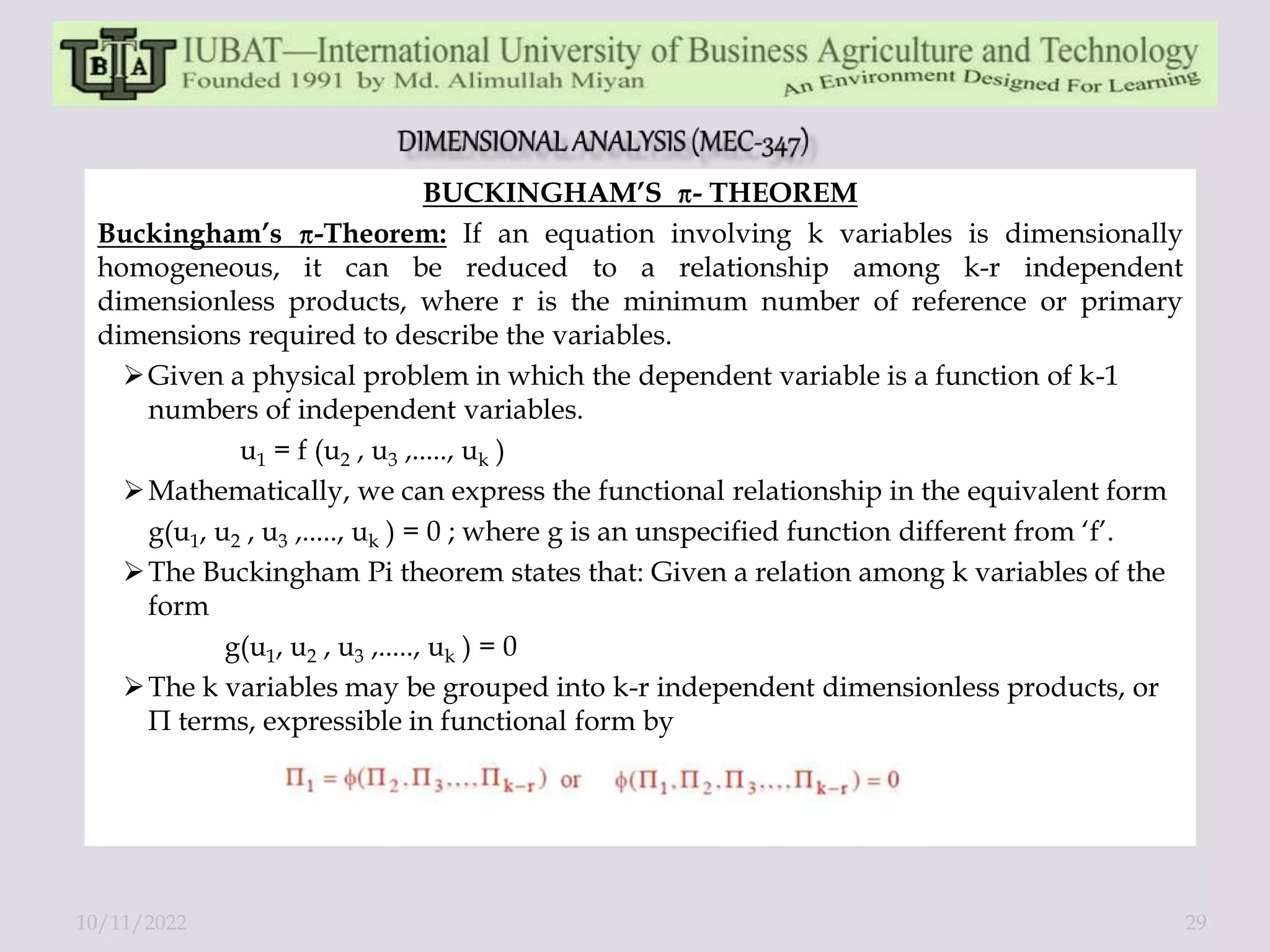 BUCKINGHAM’S - THEOREM
Buckingham’s -Theorem: If an equation involving k variables is dimensionally
homogeneous, it can be reduced to a relationship among k-r independent
dimensionless products, where r is the minimum number of reference or primary
dimensions required to describe the variables.
Given a physical problem in which the dependent variable is a function of k-1
numbers of independent variables.
u1 = f (u2 , u3 ,....., uk )
Mathematically, we can express the functional relationship in the equivalent form
g(u1, u2 , u3 ,....., uk ) = 0 ; where g is an unspecified function different from ‘f’.
The Buckingham Pi theorem states that: Given a relation among k variables of the
form
g(u1, u2 , u3 ,....., uk ) = 0
The k variables may be grouped into k-r independent dimensionless products, or
Π terms, expressible in functional form by
10/11/2022 29
 