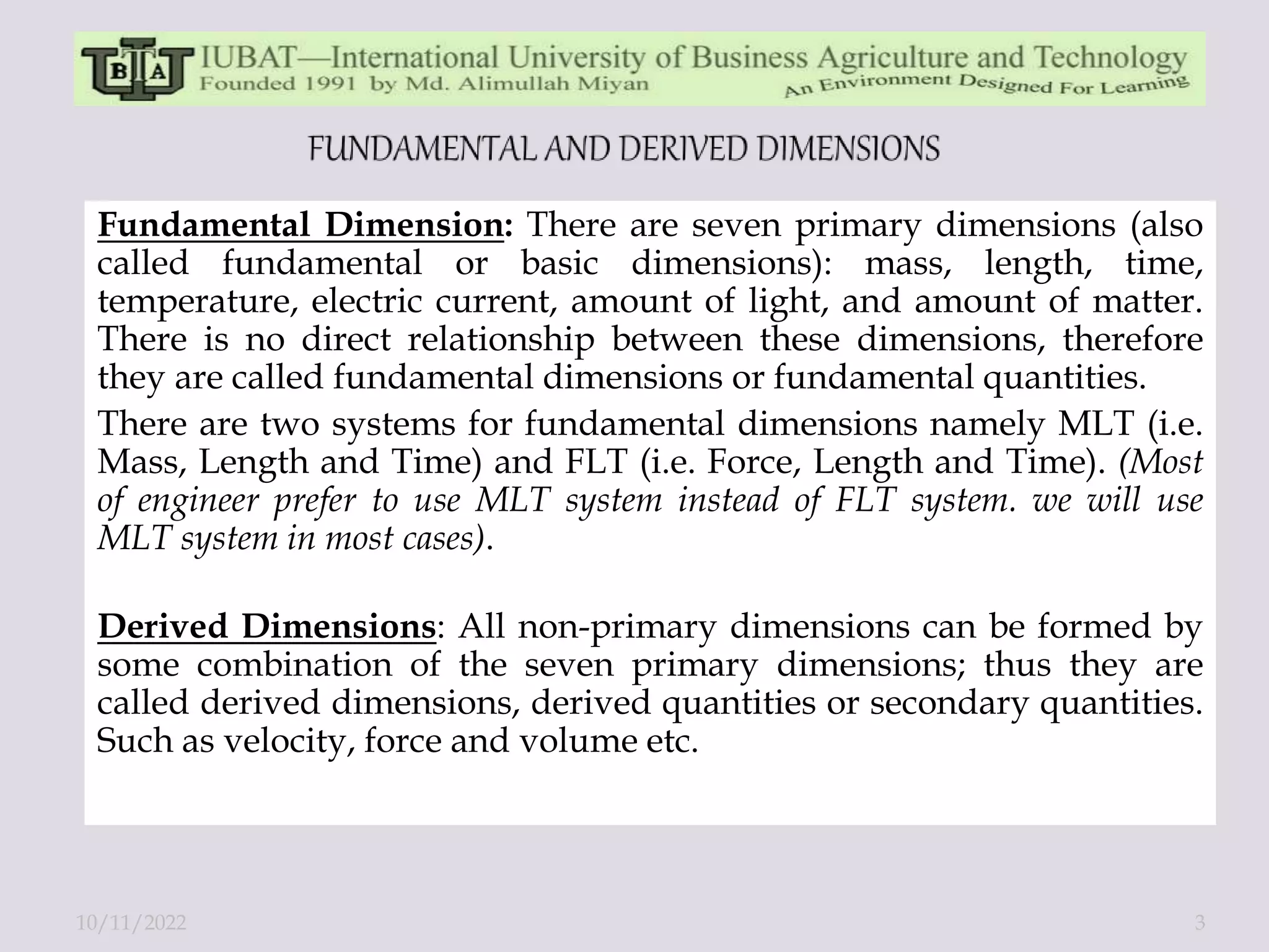 Fundamental Dimension: There are seven primary dimensions (also
called fundamental or basic dimensions): mass, length, time,
temperature, electric current, amount of light, and amount of matter.
There is no direct relationship between these dimensions, therefore
they are called fundamental dimensions or fundamental quantities.
There are two systems for fundamental dimensions namely MLT (i.e.
Mass, Length and Time) and FLT (i.e. Force, Length and Time). (Most
of engineer prefer to use MLT system instead of FLT system. we will use
MLT system in most cases).
Derived Dimensions: All non-primary dimensions can be formed by
some combination of the seven primary dimensions; thus they are
called derived dimensions, derived quantities or secondary quantities.
Such as velocity, force and volume etc.
10/11/2022 3
 