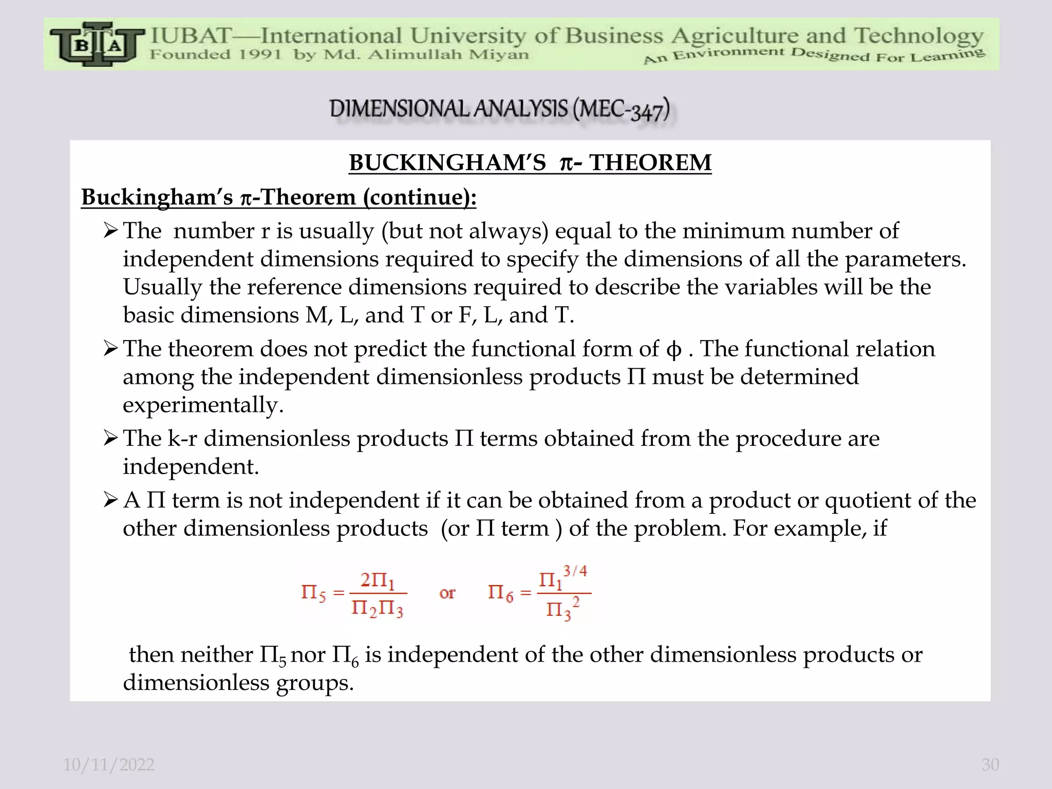 BUCKINGHAM’S - THEOREM
Buckingham’s -Theorem (continue):
The number r is usually (but not always) equal to the minimum number of
independent dimensions required to specify the dimensions of all the parameters.
Usually the reference dimensions required to describe the variables will be the
basic dimensions M, L, and T or F, L, and T.
The theorem does not predict the functional form of ϕ . The functional relation
among the independent dimensionless products Π must be determined
experimentally.
The k-r dimensionless products Π terms obtained from the procedure are
independent.
A Π term is not independent if it can be obtained from a product or quotient of the
other dimensionless products (or Π term ) of the problem. For example, if
then neither Π5 nor Π6 is independent of the other dimensionless products or
dimensionless groups.
10/11/2022 30
 