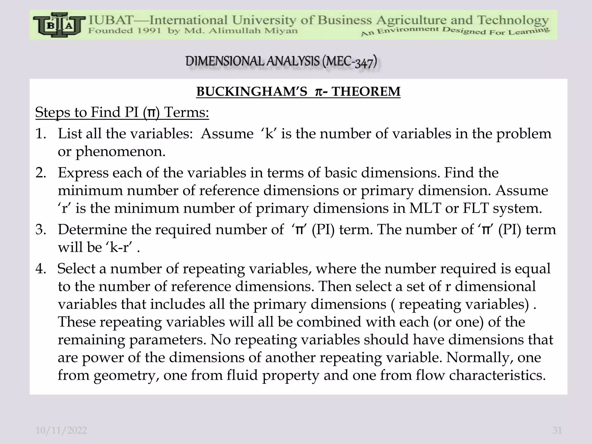 BUCKINGHAM’S - THEOREM
Steps to Find PI ( ) Terms:
1. List all the variables: Assume ‘k’ is the number of variables in the problem
or phenomenon.
2. Express each of the variables in terms of basic dimensions. Find the
minimum number of reference dimensions or primary dimension. Assume
‘r’ is the minimum number of primary dimensions in MLT or FLT system.
3. Determine the required number of ‘ ’ (PI) term. The number of ‘ ’ (PI) term
will be ‘k-r’ .
4. Select a number of repeating variables, where the number required is equal
to the number of reference dimensions. Then select a set of r dimensional
variables that includes all the primary dimensions ( repeating variables) .
These repeating variables will all be combined with each (or one) of the
remaining parameters. No repeating variables should have dimensions that
are power of the dimensions of another repeating variable. Normally, one
from geometry, one from fluid property and one from flow characteristics.
10/11/2022 31
 