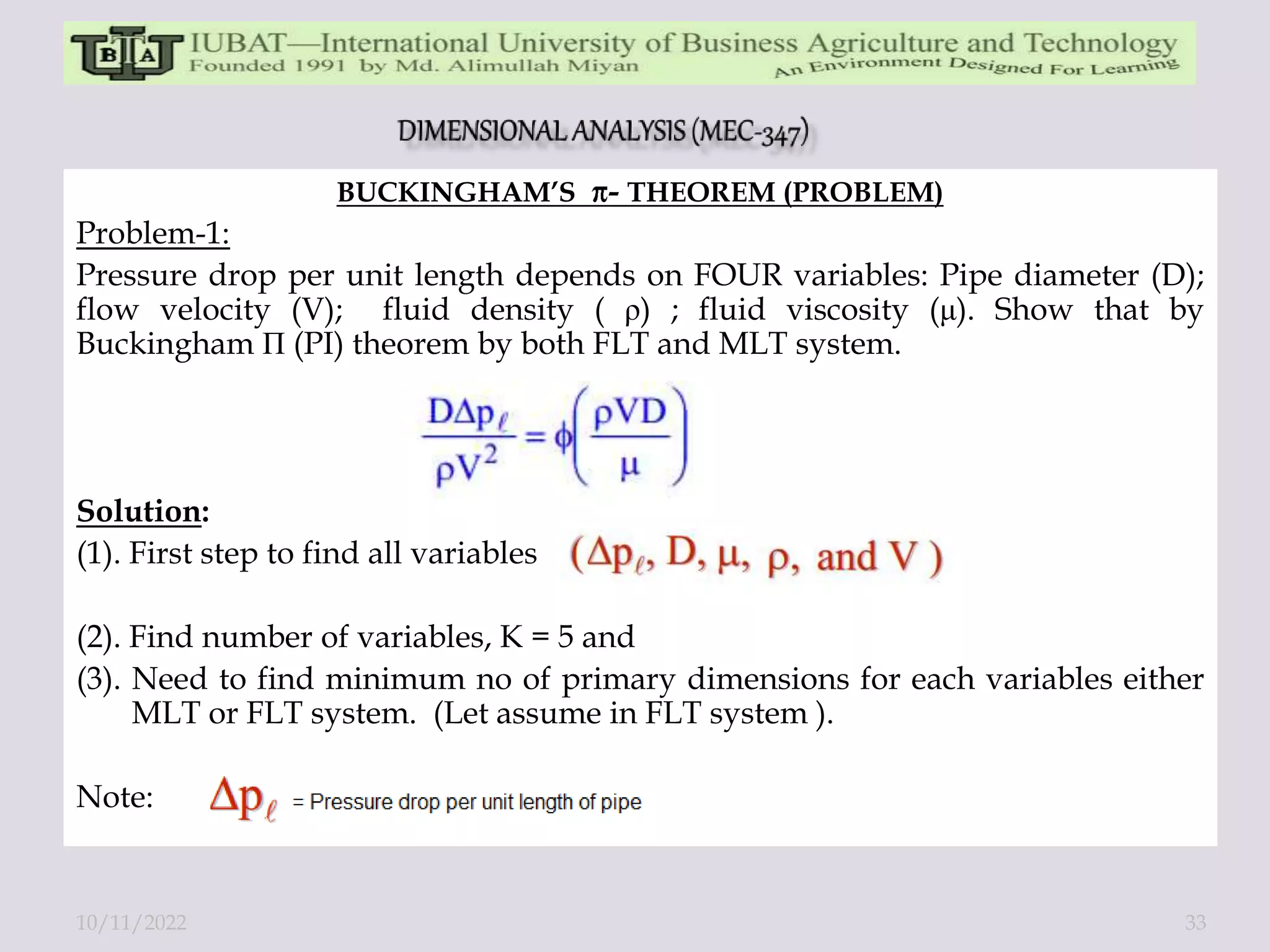 BUCKINGHAM’S - THEOREM (PROBLEM)
Problem-1:
Pressure drop per unit length depends on FOUR variables: Pipe diameter (D);
flow velocity (V); fluid density ( ρ) ; fluid viscosity (μ). Show that by
Buckingham П (PI) theorem by both FLT and MLT system.
Solution:
(1). First step to find all variables
(2). Find number of variables, K = 5 and
(3). Need to find minimum no of primary dimensions for each variables either
MLT or FLT system. (Let assume in FLT system ).
Note:
10/11/2022 33
 