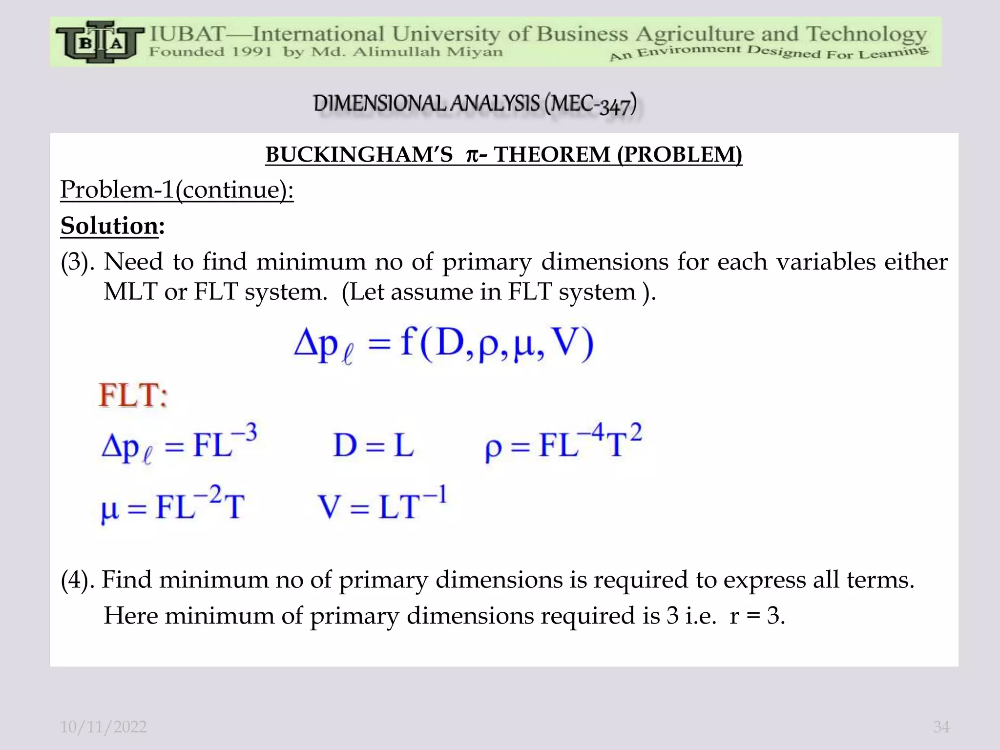 BUCKINGHAM’S - THEOREM (PROBLEM)
Problem-1(continue):
Solution:
(3). Need to find minimum no of primary dimensions for each variables either
MLT or FLT system. (Let assume in FLT system ).
(4). Find minimum no of primary dimensions is required to express all terms.
Here minimum of primary dimensions required is 3 i.e. r = 3.
10/11/2022 34
 