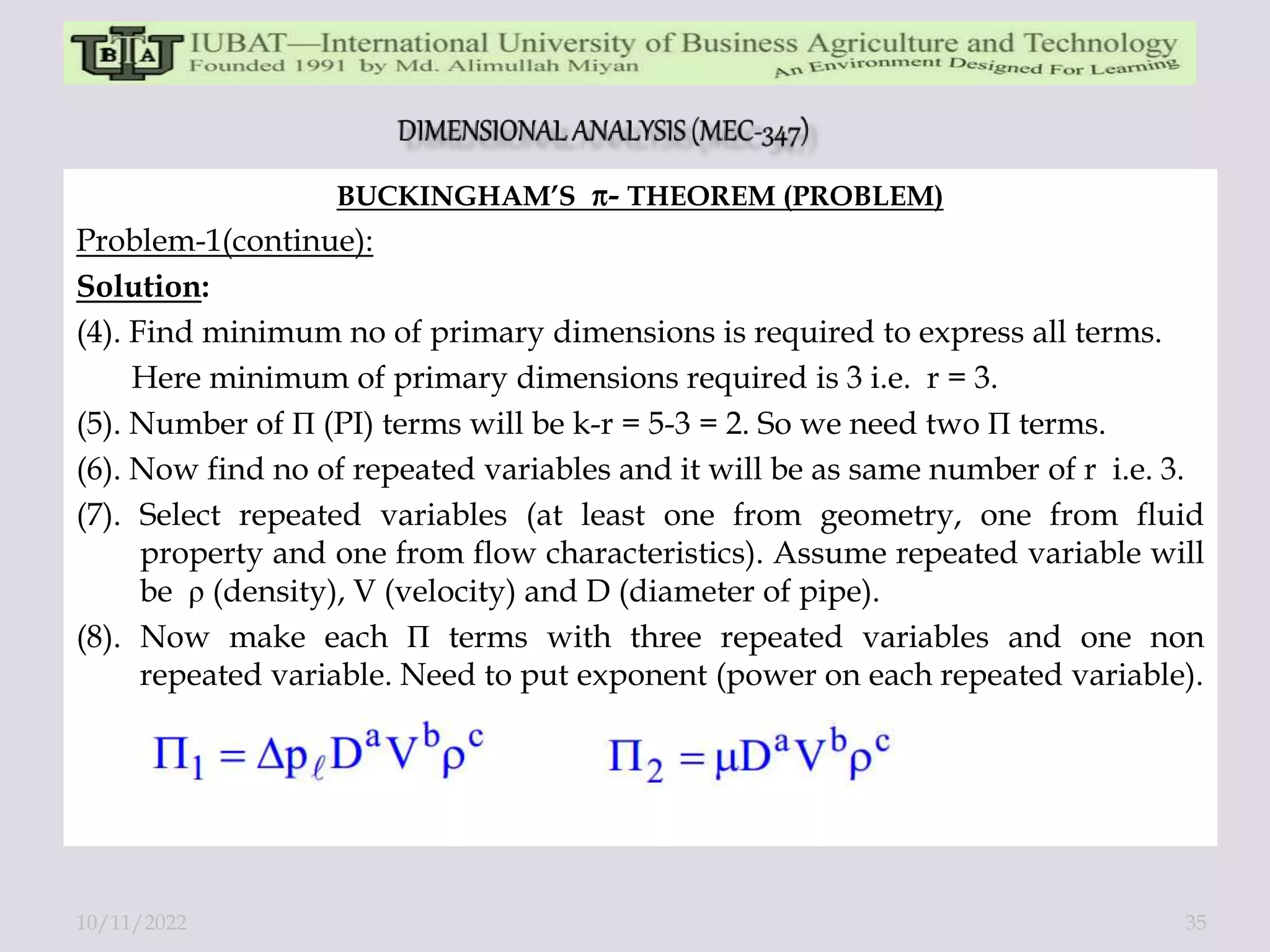 BUCKINGHAM’S - THEOREM (PROBLEM)
Problem-1(continue):
Solution:
(4). Find minimum no of primary dimensions is required to express all terms.
Here minimum of primary dimensions required is 3 i.e. r = 3.
(5). Number of П (PI) terms will be k-r = 5-3 = 2. So we need two П terms.
(6). Now find no of repeated variables and it will be as same number of r i.e. 3.
(7). Select repeated variables (at least one from geometry, one from fluid
property and one from flow characteristics). Assume repeated variable will
be ρ (density), V (velocity) and D (diameter of pipe).
(8). Now make each П terms with three repeated variables and one non
repeated variable. Need to put exponent (power on each repeated variable).
10/11/2022 35
 