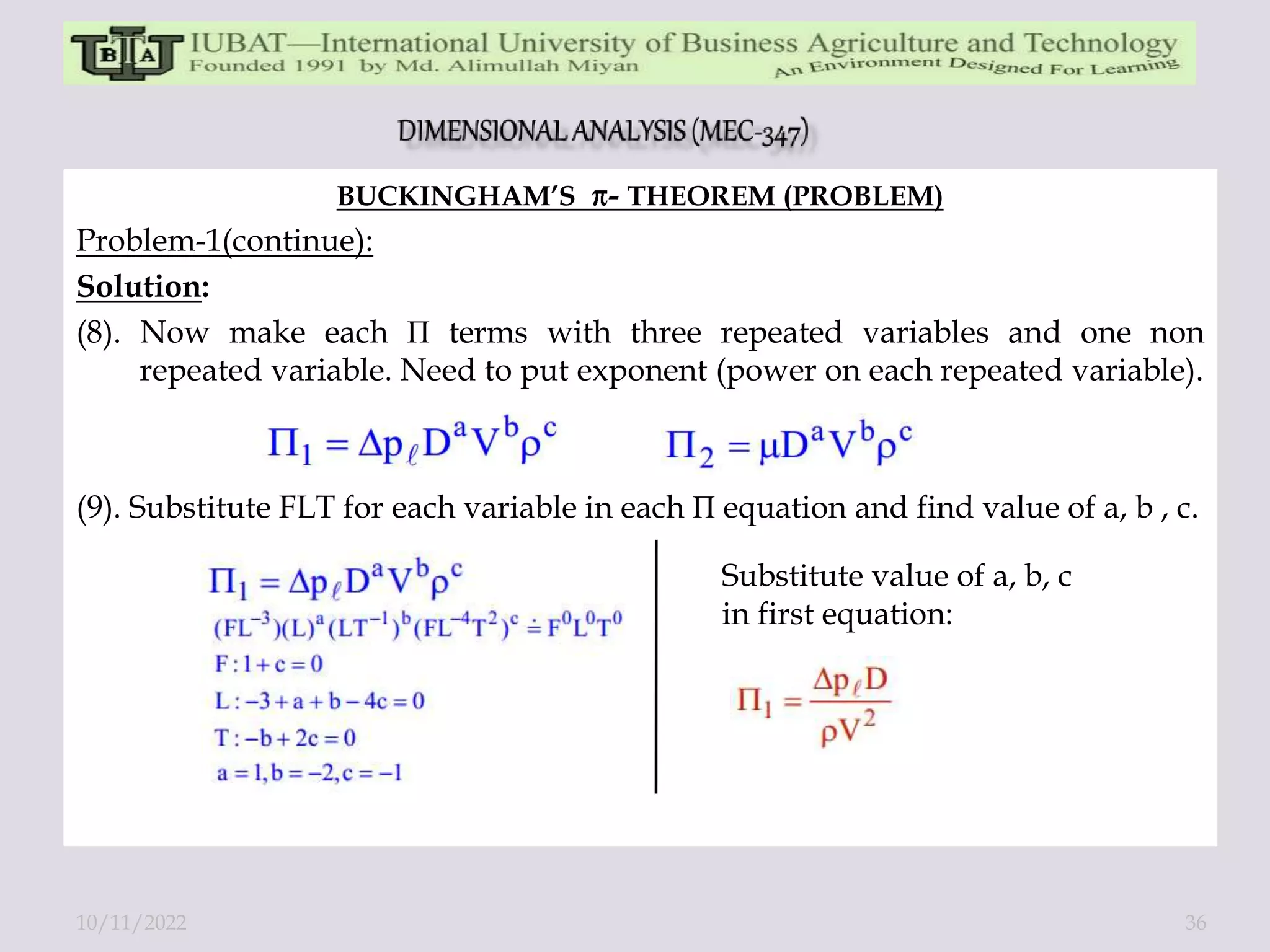BUCKINGHAM’S - THEOREM (PROBLEM)
Problem-1(continue):
Solution:
(8). Now make each П terms with three repeated variables and one non
repeated variable. Need to put exponent (power on each repeated variable).
(9). Substitute FLT for each variable in each П equation and find value of a, b , c.
Substitute value of a, b, c
in first equation:
10/11/2022 36
 