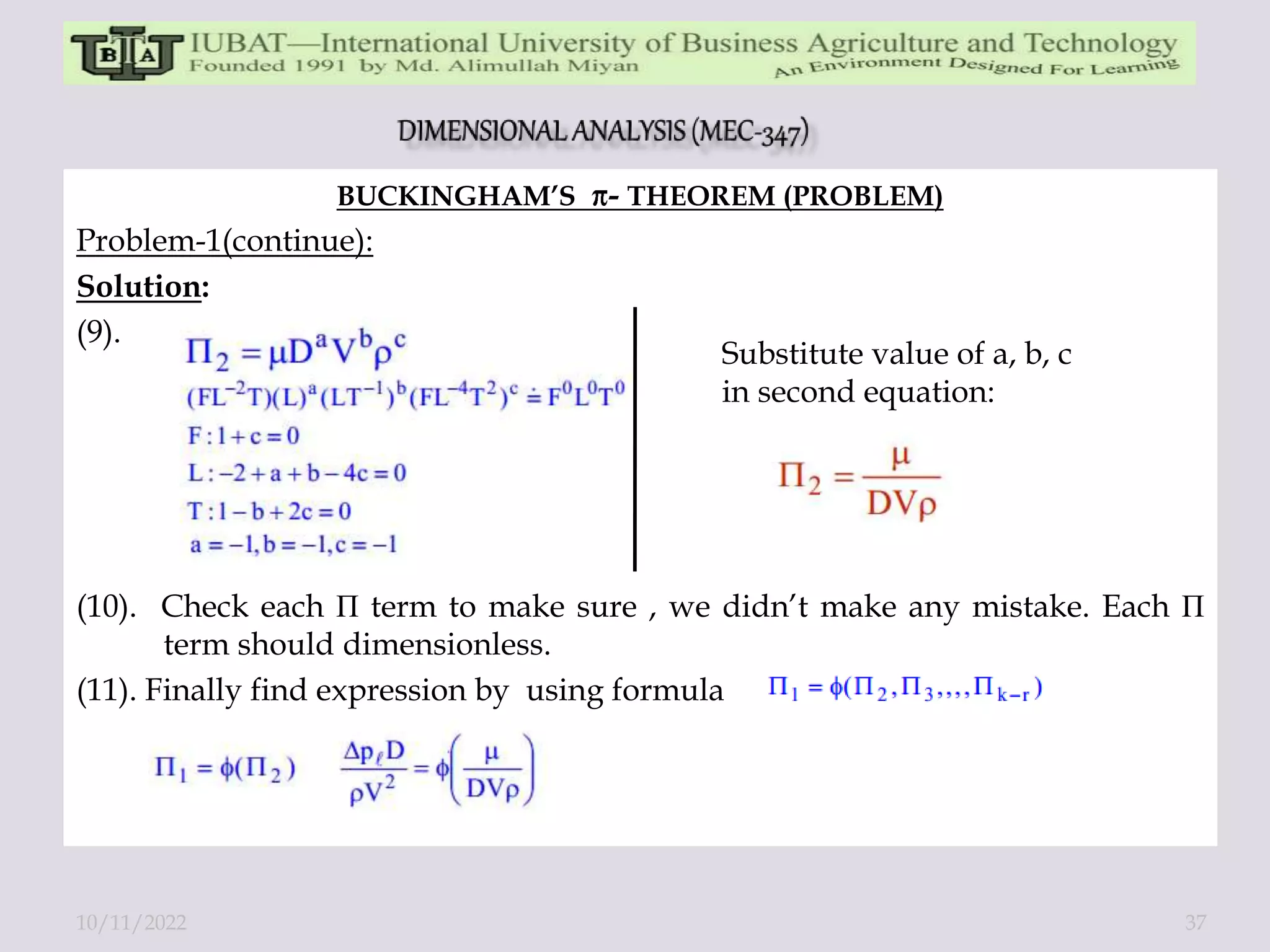 BUCKINGHAM’S - THEOREM (PROBLEM)
Problem-1(continue):
Solution:
(9).
(10). Check each П term to make sure , we didn’t make any mistake. Each П
term should dimensionless.
(11). Finally find expression by using formula
Substitute value of a, b, c
in second equation:
10/11/2022 37
 