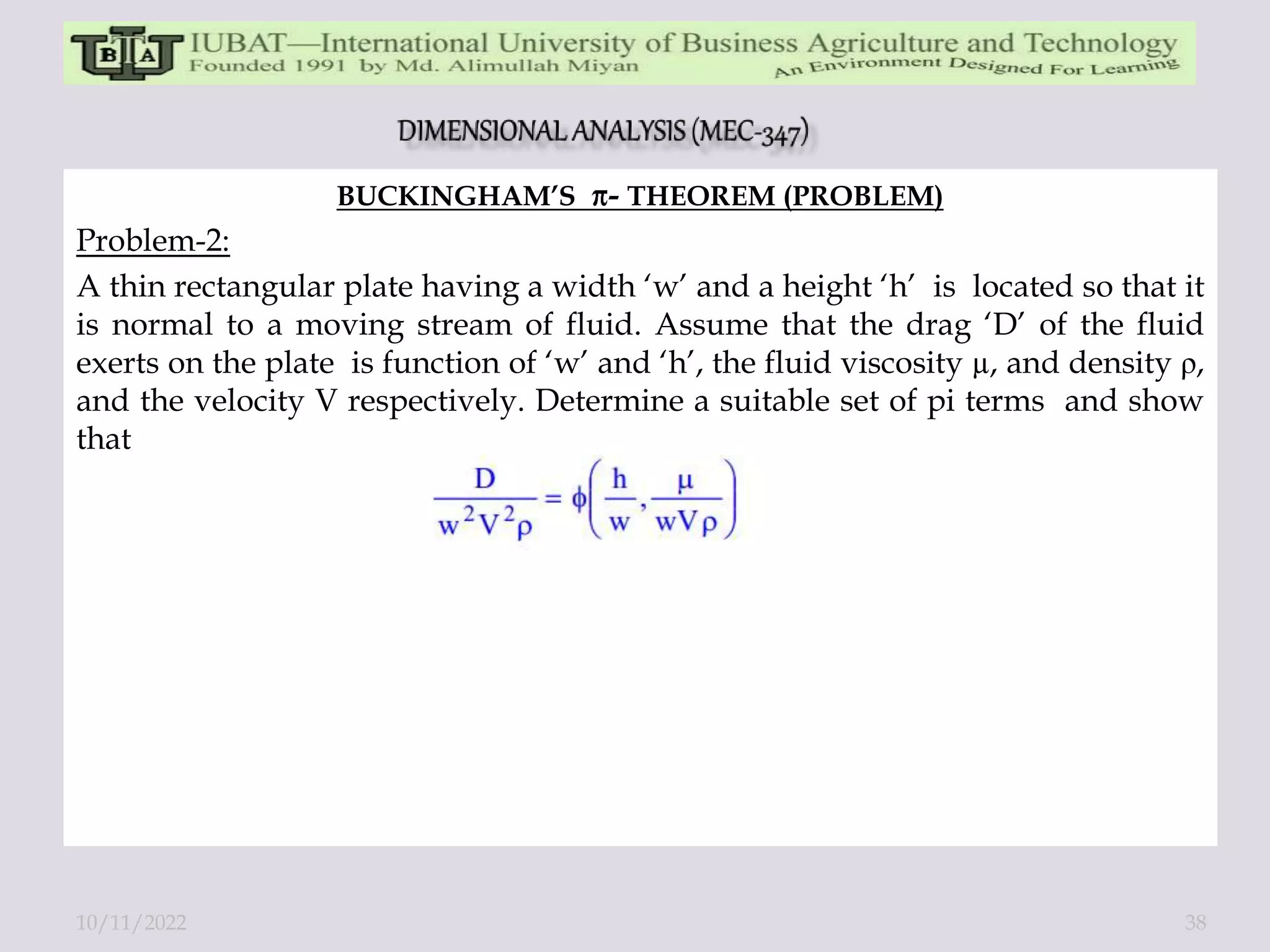 BUCKINGHAM’S - THEOREM (PROBLEM)
Problem-2:
A thin rectangular plate having a width ‘w’ and a height ‘h’ is located so that it
is normal to a moving stream of fluid. Assume that the drag ‘D’ of the fluid
exerts on the plate is function of ‘w’ and ‘h’, the fluid viscosity µ, and density ρ,
and the velocity V respectively. Determine a suitable set of pi terms and show
that
10/11/2022 38
 