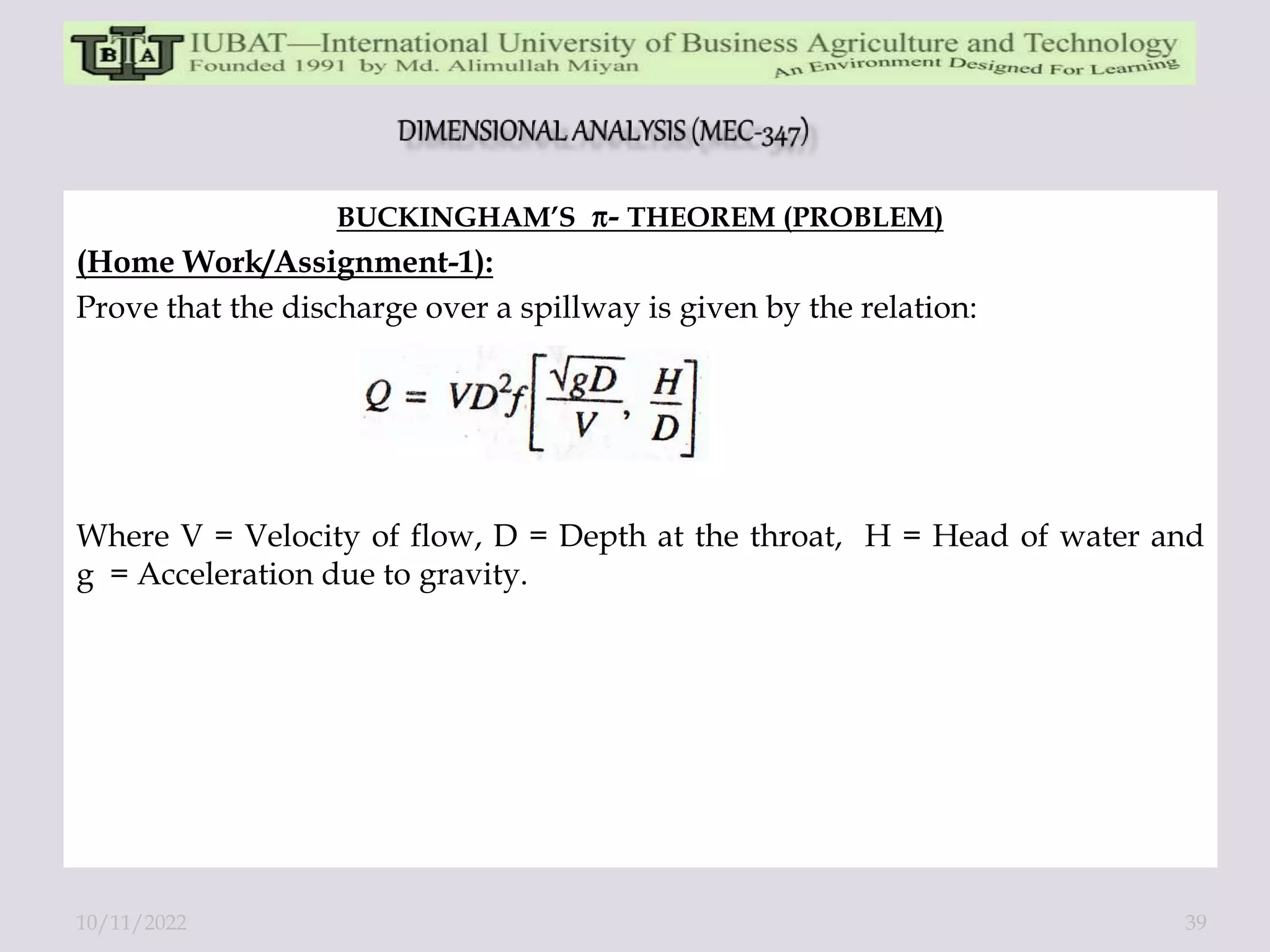 BUCKINGHAM’S - THEOREM (PROBLEM)
(Home Work/Assignment-1):
Prove that the discharge over a spillway is given by the relation:
Where V = Velocity of flow, D = Depth at the throat, H = Head of water and
g = Acceleration due to gravity.
10/11/2022 39
 
