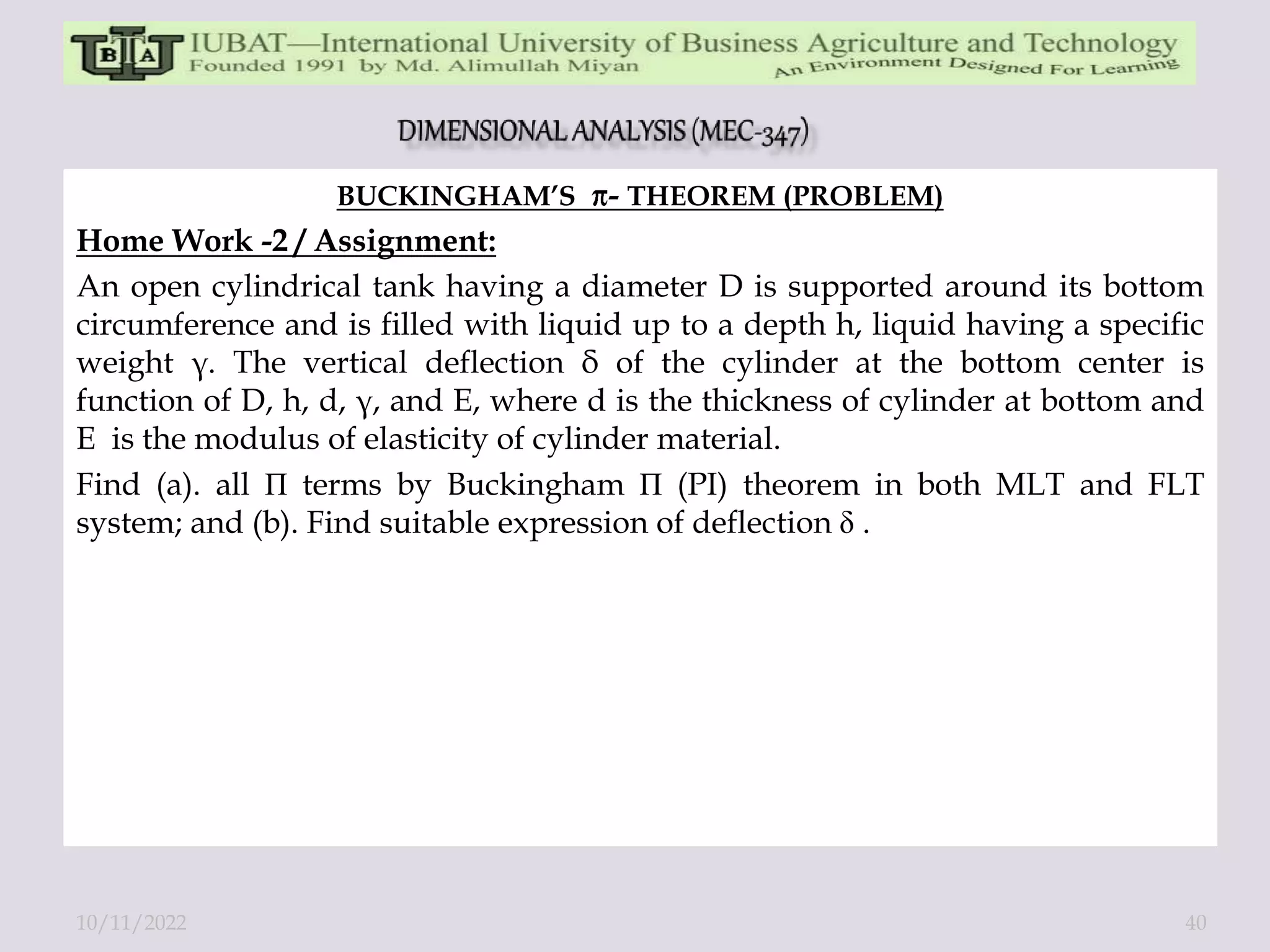 BUCKINGHAM’S - THEOREM (PROBLEM)
Home Work -2 / Assignment:
An open cylindrical tank having a diameter D is supported around its bottom
circumference and is filled with liquid up to a depth h, liquid having a specific
weight γ. The vertical deflection δ of the cylinder at the bottom center is
function of D, h, d, γ, and E, where d is the thickness of cylinder at bottom and
E is the modulus of elasticity of cylinder material.
Find (a). all П terms by Buckingham П (PI) theorem in both MLT and FLT
system; and (b). Find suitable expression of deflection δ .
10/11/2022 40
 