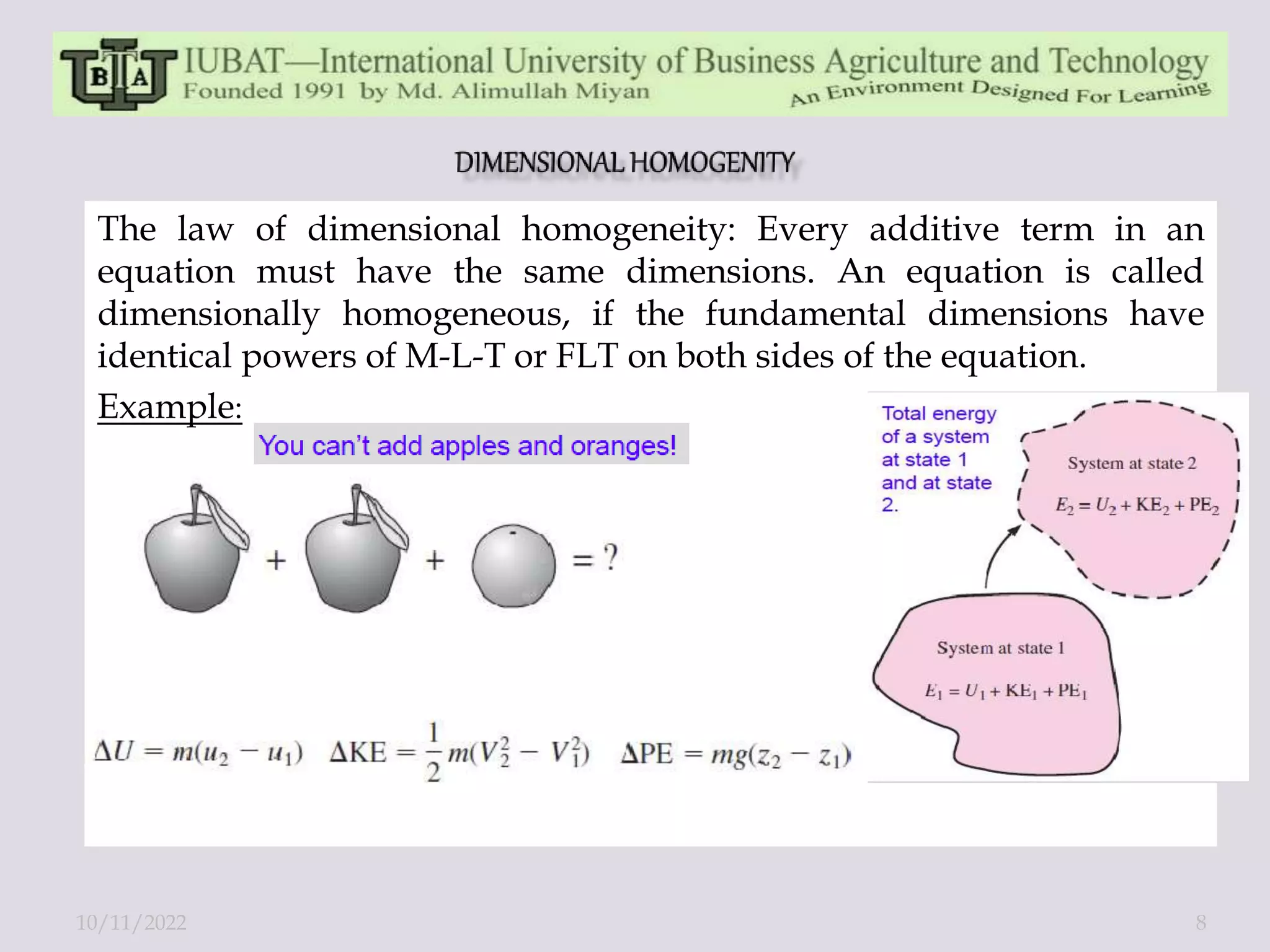 The law of dimensional homogeneity: Every additive term in an
equation must have the same dimensions. An equation is called
dimensionally homogeneous, if the fundamental dimensions have
identical powers of M-L-T or FLT on both sides of the equation.
Example:
10/11/2022 8
 