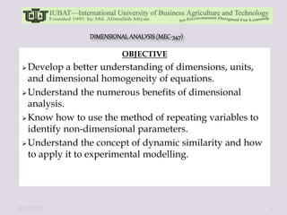 OBJECTIVE
Develop a better understanding of dimensions, units,
and dimensional homogeneity of equations.
Understand the numerous benefits of dimensional
analysis.
Know how to use the method of repeating variables to
identify non-dimensional parameters.
Understand the concept of dynamic similarity and how
to apply it to experimental modelling.
10/11/2022 1
 