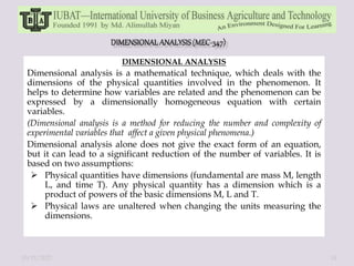 DIMENSIONAL ANALYSIS
Dimensional analysis is a mathematical technique, which deals with the
dimensions of the physical quantities involved in the phenomenon. It
helps to determine how variables are related and the phenomenon can be
expressed by a dimensionally homogeneous equation with certain
variables.
(Dimensional analysis is a method for reducing the number and complexity of
experimental variables that affect a given physical phenomena.)
Dimensional analysis alone does not give the exact form of an equation,
but it can lead to a significant reduction of the number of variables. It is
based on two assumptions:
 Physical quantities have dimensions (fundamental are mass M, length
L, and time T). Any physical quantity has a dimension which is a
product of powers of the basic dimensions M, L and T.
 Physical laws are unaltered when changing the units measuring the
dimensions.
10/11/2022 14
 