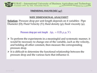 WHY DIMENSIONAL ANALYSIS??
Solution: Pressure drop per unit length depends on 4 variables: Pipe
Diameter (D); Fluid Velocity (V); fluid density (ρ); fluid viscosity (µ).
 To perform the experiments in a meaningful and systematic manner, it
would be necessary to change one of the variable, such as the velocity,
and holding all other constant, then measure the corresponding
pressure drop.
 It is difficult to determine the functional relationship between the
pressure drop and the various facts that influence it.
10/11/2022 16
 