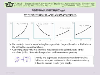 WHY DIMENSIONAL ANALYSIS?? (CONTINUE)
 Fortunately, there is a much simpler approach to the problem that will eliminate
the difficulties described above.
 Collecting these variables into two non-dimensional combinations of the
variables (called dimensionless product or dimensionless groups).
Only one dependent and one independent variable.
Easy to set up experiments to determine dependency.
Easy to present results (one graph).
10/11/2022 17
 