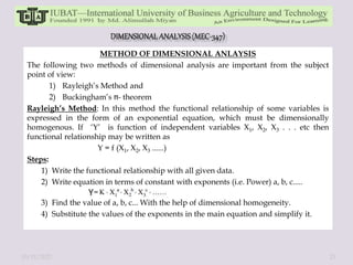 METHOD OF DIMENSIONAL ANLAYSIS
The following two methods of dimensional analysis are important from the subject
point of view:
1) Rayleigh’s Method and
2) Buckingham’s - theorem
Rayleigh’s Method: In this method the functional relationship of some variables is
expressed in the form of an exponential equation, which must be dimensionally
homogenous. If ‘Y’ is function of independent variables X1, X2, X3 . . . etc then
functional relationship may be written as
Y = f (X1, X2, X3 ......)
Steps:
1) Write the functional relationship with all given data.
2) Write equation in terms of constant with exponents (i.e. Power) a, b, c.....
3) Find the value of a, b, c... With the help of dimensional homogeneity.
4) Substitute the values of the exponents in the main equation and simplify it.
10/11/2022 23
 