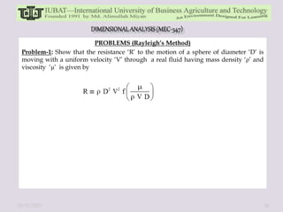 PROBLEMS (Rayleigh’s Method)
Problem-1: Show that the resistance ‘R’ to the motion of a sphere of diameter ‘D’ is
moving with a uniform velocity ‘V’ through a real fluid having mass density ‘ρ’ and
viscosity ‘μ’ is given by
10/11/2022 24
 