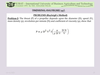 PROBLEMS (Rayleigh’s Method)
Problem-2: The thrust (P) of a propeller depends upon the diameter (D), speed (V),
mass density (ρ), revolution per minute (N) and coefficient of viscosity (μ), show that
10/11/2022 27
 