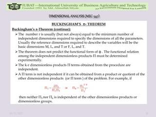 BUCKINGHAM’S - THEOREM
Buckingham’s -Theorem (continue):
The number r is usually (but not always) equal to the minimum number of
independent dimensions required to specify the dimensions of all the parameters.
Usually the reference dimensions required to describe the variables will be the
basic dimensions M, L, and T or F, L, and T.
The theorem does not predict the functional form of ϕ . The functional relation
among the independent dimensionless products Π must be determined
experimentally.
The k-r dimensionless products Π terms obtained from the procedure are
independent.
A Π term is not independent if it can be obtained from a product or quotient of the
other dimensionless products (or Π term ) of the problem. For example, if
then neither Π5 nor Π6 is independent of the other dimensionless products or
dimensionless groups.
10/11/2022 30
 