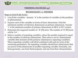 BUCKINGHAM’S - THEOREM
Steps to Find PI ( ) Terms:
1. List all the variables: Assume ‘k’ is the number of variables in the problem
or phenomenon.
2. Express each of the variables in terms of basic dimensions. Find the
minimum number of reference dimensions or primary dimension. Assume
‘r’ is the minimum number of primary dimensions in MLT or FLT system.
3. Determine the required number of ‘ ’ (PI) term. The number of ‘ ’ (PI) term
will be ‘k-r’ .
4. Select a number of repeating variables, where the number required is equal
to the number of reference dimensions. Then select a set of r dimensional
variables that includes all the primary dimensions ( repeating variables) .
These repeating variables will all be combined with each (or one) of the
remaining parameters. No repeating variables should have dimensions that
are power of the dimensions of another repeating variable. Normally, one
from geometry, one from fluid property and one from flow characteristics.
10/11/2022 31
 