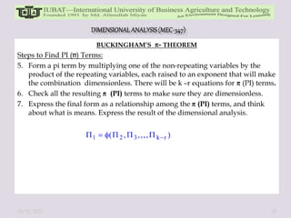 BUCKINGHAM’S - THEOREM
Steps to Find PI ( ) Terms:
5. Form a pi term by multiplying one of the non-repeating variables by the
product of the repeating variables, each raised to an exponent that will make
the combination dimensionless. There will be k –r equations for (PI) terms.
6. Check all the resulting (PI) terms to make sure they are dimensionless.
7. Express the final form as a relationship among the (PI) terms, and think
about what is means. Express the result of the dimensional analysis.
10/11/2022 32
 