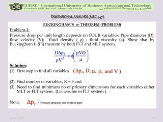 BUCKINGHAM’S - THEOREM (PROBLEM)
Problem-1:
Pressure drop per unit length depends on FOUR variables: Pipe diameter (D);
flow velocity (V); fluid density ( ρ) ; fluid viscosity (μ). Show that by
Buckingham П (PI) theorem by both FLT and MLT system.
Solution:
(1). First step to find all variables
(2). Find number of variables, K = 5 and
(3). Need to find minimum no of primary dimensions for each variables either
MLT or FLT system. (Let assume in FLT system ).
Note:
10/11/2022 33
 