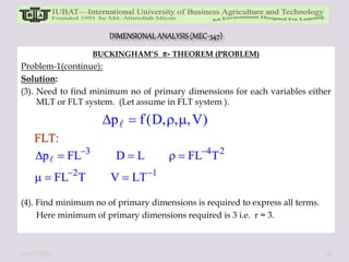 BUCKINGHAM’S - THEOREM (PROBLEM)
Problem-1(continue):
Solution:
(3). Need to find minimum no of primary dimensions for each variables either
MLT or FLT system. (Let assume in FLT system ).
(4). Find minimum no of primary dimensions is required to express all terms.
Here minimum of primary dimensions required is 3 i.e. r = 3.
10/11/2022 34
 