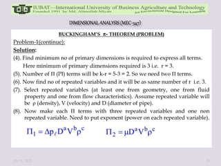 BUCKINGHAM’S - THEOREM (PROBLEM)
Problem-1(continue):
Solution:
(4). Find minimum no of primary dimensions is required to express all terms.
Here minimum of primary dimensions required is 3 i.e. r = 3.
(5). Number of П (PI) terms will be k-r = 5-3 = 2. So we need two П terms.
(6). Now find no of repeated variables and it will be as same number of r i.e. 3.
(7). Select repeated variables (at least one from geometry, one from fluid
property and one from flow characteristics). Assume repeated variable will
be ρ (density), V (velocity) and D (diameter of pipe).
(8). Now make each П terms with three repeated variables and one non
repeated variable. Need to put exponent (power on each repeated variable).
10/11/2022 35
 