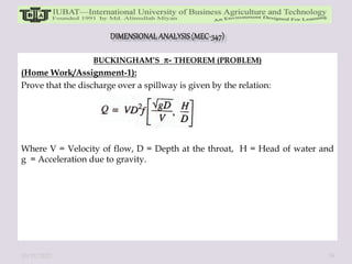 BUCKINGHAM’S - THEOREM (PROBLEM)
(Home Work/Assignment-1):
Prove that the discharge over a spillway is given by the relation:
Where V = Velocity of flow, D = Depth at the throat, H = Head of water and
g = Acceleration due to gravity.
10/11/2022 39
 