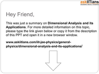 Hey Friend,
This was just a summary on Dimensional Analysis and its
Applications. For more detailed information on this topic,
please type the link given below or copy it from the description
of this PPT and open it in a new browser window.
www.askiitians.com/iit-jee-physics/general-
physics/dimensional-analysis-and-its-applications/
 