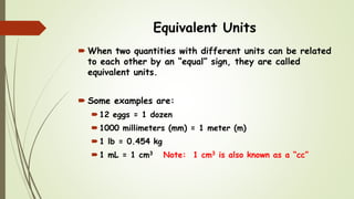 Equivalent Units
 When two quantities with different units can be related
to each other by an “equal” sign, they are called
equivalent units.
 Some examples are:
12 eggs = 1 dozen
1000 millimeters (mm) = 1 meter (m)
1 lb = 0.454 kg
1 mL = 1 cm3 Note: 1 cm3 is also known as a “cc”
 