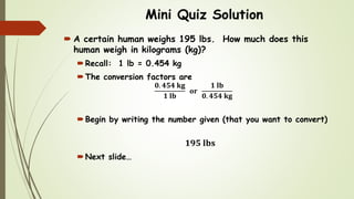 Mini Quiz Solution
 A certain human weighs 195 lbs. How much does this
human weigh in kilograms (kg)?
Recall: 1 lb = 0.454 kg
The conversion factors are
𝟎. 𝟒𝟓𝟒 𝐤𝐠
𝟏 𝐥𝐛
𝐨𝐫
𝟏 𝐥𝐛
𝟎. 𝟒𝟓𝟒 𝐤𝐠
Begin by writing the number given (that you want to convert)
𝟏𝟗𝟓 𝐥𝐛𝐬
Next slide…
 