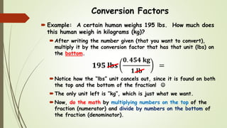 Conversion Factors
 Example: A certain human weighs 195 lbs. How much does
this human weigh in kilograms (kg)?
After writing the number given (that you want to convert),
multiply it by the conversion factor that has that unit (lbs) on
the bottom.
𝟏𝟗𝟓 𝐥𝐛𝐬
𝟎. 𝟒𝟓𝟒 𝐤𝐠
𝟏 𝐥𝐛
=
Notice how the “lbs” unit cancels out, since it is found on both
the top and the bottom of the fraction! 
The only unit left is “kg”, which is just what we want.
Now, do the math by multiplying numbers on the top of the
fraction (numerator) and divide by numbers on the bottom of
the fraction (denominator).
 