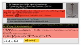 1. Find all parameter upon which the quantity of interest depends.
2. Write a pseudo and write the dimensions of all quantities on both side.
3. Just solve some linear equation.
As pendulum has a string with certain length, It will depends upon It. As the earth is always pulling all
things, It will depend upon that force or rather acceleration.
As acceleration =
𝑭𝒐𝒓𝒄𝒆
𝒎𝒂𝒔𝒔
= g (acceleration due to gravity, which is a constant).
Now as we are finding Time Period(T), we can write,
T = some combination of acceleration and Length of the string.
Dimension of T and acceleration and length are different. So, They cannot be created using addition and subtraction . So,
The only way left is by Multiplication and Division.
T = 𝑳 𝒂 𝒈 𝒃 , This is the pseudo Equation. Here a , b and are non zero constants. We actually don’t know how T depends
upon L and g.
Now let’s write the dimensions on both sides.
[T] = [ ][ 𝑳 𝒂
] 𝒈 𝒃
or T = 1× 𝑳 𝒂
× (𝑳𝑻−𝟐
) 𝒃
or T = (𝑳 𝒂+𝒃
× 𝑻−𝟐𝒃
)
a+b = 0 and -2b=1 a =
𝟏
𝟐
and b =
−𝟏
𝟐
 