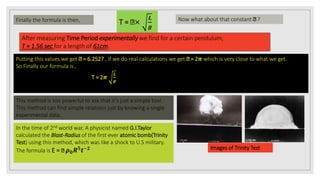 Finally the formula is then, T = ×
𝑳
𝒈
Now what about that constant ?
After measuring Time Period experimentally we find for a certain pendulum,
T = 1.56 sec for a length of 61cm.
Putting this values we get = 6.2527 , If we do real calculations we get = 2𝝅 which is very close to what we get.
So Finally our formula is ,
T = 2𝝅
𝑳
𝒈
This method is too powerful to ask that it’s just a simple tool.
This method can find simple relations just by knowing a single
experimental data.
In the time of 2nd world war, A physicist named G.I.Taylor
calculated the Blast-Radius of the first ever atomic bomb(Trinity
Test) using this method, which was like a shock to U.S military.
The formula is E = 𝝆 𝟎 𝑹 𝟓
𝒕−𝟐 Images of Trinity Test
 