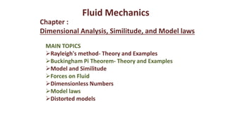 MAIN TOPICS
Rayleigh's method- Theory and Examples
Buckingham Pi Theorem- Theory and Examples
Model and Similitude
Forces on Fluid
Dimensionless Numbers
Model laws
Distorted models
Chapter :
Dimensional Analysis, Similitude, and Model laws
Fluid Mechanics
 