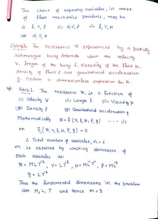 The holce nepeaing vau ables, in mot
PLuid mechanicAphobjem may be
i,v,P ii) d, V, P V,
2 d,,
EXample. he he satom ce R experuenced by aPaotiall
3ubmenged body dependa upon the
velodty
denia Pluid P and 9navitohona accelenation
V, lengh he body, Vi»coAit he lid ,
Obtoin dimenionlem expheion o R.
Step 1. The nesixtance R, i a
function
) Velouty V i Length i) Vio
) Deniy P ( Ghavitotional acceenotion
Matmemati colly
R-(V,1,M,P, 7)
TR,V, H,P,3) =
0n
Totw mumbes
Variables,n = 6
m i obtaimed
witin2 dimeniona o
each variables
R= MLT V LT, H-MLTP M
LT
Thu the fundamental dimensiona in the phoblem
ane M, L, T
the
Cmd Hence m 3
 