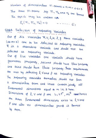 Numben dimenion leas
TT-tem3= M-m= 6-3 3
Thu thnee TT-teama >ay , T2,and Ta One
fomed
The en (i) may be uOrí ten an
T, T,T) =
O
Stepa. Selection nepeating Vaiables
Out 3ix Vaiables R, V, 2,4, f,3 thonee vaiables
(as m 3) ane to be eected a
nepeatina vai ables.
R i a
debendent Variable and hould mot be
Aelected a
hepeatins Varuable.
Our Five vasiables one Vauable Ahoudd have
geometic phopenty, second Ahould have Fow propenty
and hiad Ahould have+aid propenty. hexe neuinementy
Ohe me by electina , Vand f a
epeatin variables.
The nepcating vaia bles themselves Ahould not fonm
a
dimenuionlem team and must Contain jointiy all
tundanmental dimenions eual to m i.e, 3 hene.
Dimenaions , v and P ane LLT, ML and hence
the
hhee tundamental dimenusiony exist in ,Vand
P and alo mo
the
dimension les gaoup is temmed
by hem.
 